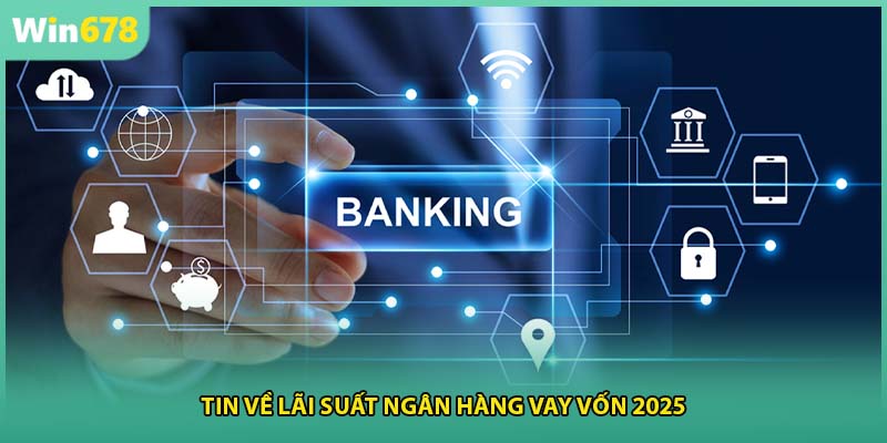 Tin về lãi suất ngân hàng vay vốn 2025